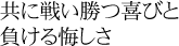 共に戦い勝つ喜びと、負ける悔しさ