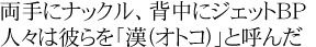両手にナックル、背中にジェットBP  人々は彼らを「漢(オトコ)」と呼んだ